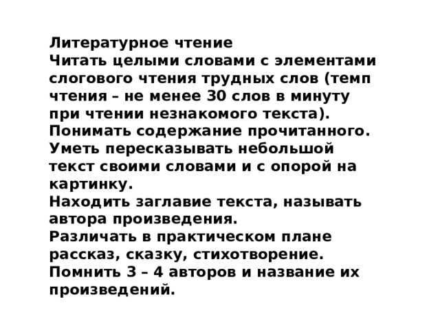Литературное чтение Читать целыми словами с элементами слогового чтения трудных слов (темп чтения   –   не менее 30 слов в минуту при чтении незнакомого текста). Понимать содержание прочитанного. Уметь пересказывать небольшой текст своими словами и с опорой на картинку. Находить заглавие текста, называть автора произведения. Различать в практическом плане рассказ, сказку, стихотворение. Помнить 3   –   4 авторов и название их произведений. 