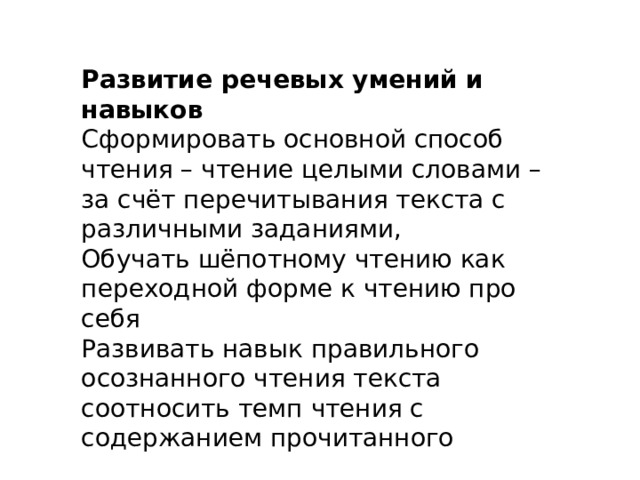 Развитие речевых умений и навыков Сформировать основной способ чтения – чтение целыми словами – за счёт перечитывания текста с различными заданиями, Обучать шёпотному чтению как переходной форме к чтению про себя Развивать навык правильного осознанного чтения текста соотносить темп чтения с содержанием прочитанного 