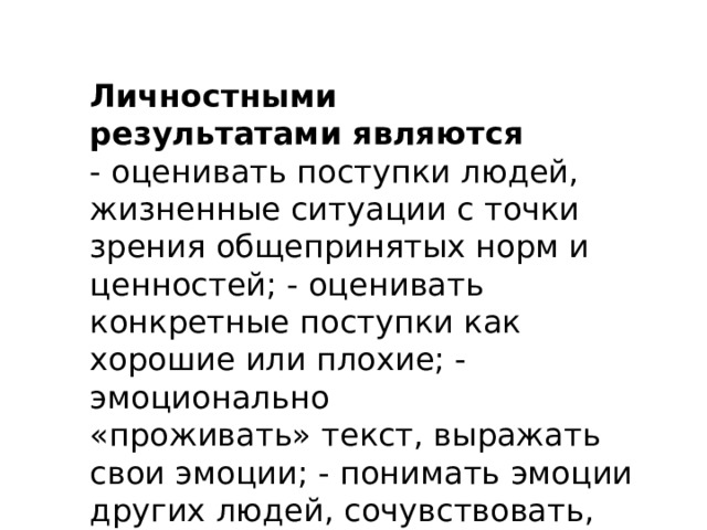 Личностными результатами являются - оценивать поступки людей, жизненные ситуации с точки зрения общепринятых норм и ценностей; - оценивать конкретные поступки как хорошие или плохие; - эмоционально «проживать» текст, выражать свои эмоции; - понимать эмоции других людей, сочувствовать, сопереживать; - высказывать своё отношение к героям прочитанных произведений, к их поступкам 