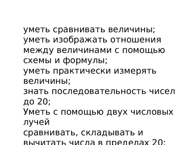 уметь сравнивать величины; уметь изображать отношения между величинами с помощью схемы и формулы; уметь практически измерять величины; знать последовательность чисел до 20; Уметь с помощью двух числовых лучей сравнивать, складывать и вычитать числа в пределах 20; 