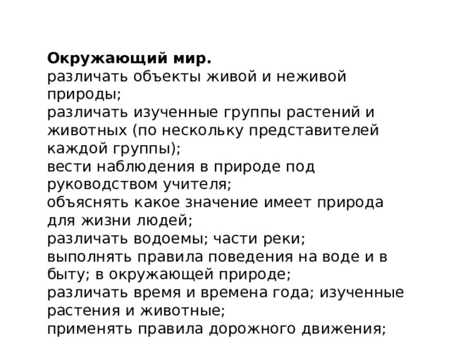 Окружающий мир. различать объекты живой и неживой природы;  различать изученные группы растений и животных (по нескольку представителей каждой группы);  вести наблюдения в природе под руководством учителя;  объяснять какое значение имеет природа для жизни людей;  различать водоемы; части реки;  выполнять правила поведения на воде и в быту; в окружающей природе;  различать время и времена года; изученные растения и животные;  применять правила дорожного движения; различать основные дорожные знаки; различать виды профессий;  