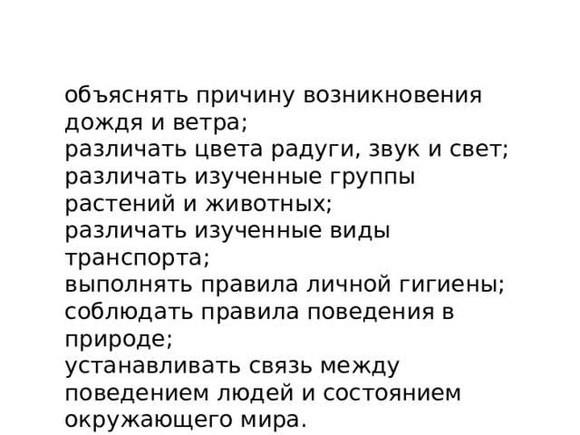 объяснять причину возникновения дождя и ветра;  различать цвета радуги, звук и свет;  различать изученные группы растений и животных;  различать изученные виды транспорта;  выполнять правила личной гигиены;  соблюдать правила поведения в природе;  устанавливать связь между поведением людей и состоянием окружающего мира. 
