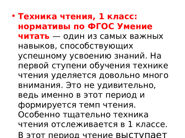 Техника чтения, 1 класс: нормативы по ФГОС Умение читать  — один из самых важных навыков, способствующих успешному усвоению знаний. На первой ступени обучения технике чтения уделяется довольно много внимания. Это не удивительно, ведь именно в этот период и формируется темп чтения. Особенно тщательно техника чтения отслеживается в 1 классе. В этот период чтение выступает  объектом усвоения. 