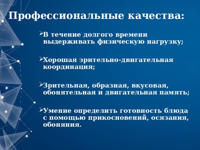 Профессиональные качества: В течение долгого времени выдерживать физическую нагрузку;  Хорошая зрительно-двигательная координация;  Зрительная, образная, вкусовая, обонятельная и двигательная память;  Умение определить готовность блюда с помощью прикосновений, осязания, обоняния.   