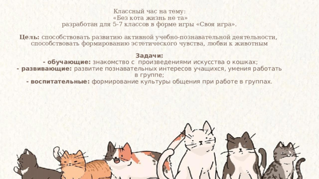 Классный час на тему:  «Без кота жизнь не та»  разработан для 5-7 классов в форме игры «Своя игра».   Цель: способствовать развитию активной учебно-познавательной деятельности,  способствовать формированию эстетического чувства, любви к животным   Задачи:   - обучающие:  знакомство с произведениями искусства о кошках;  - развивающие: развитие познавательных интересов учащихся, умения работать в группе;  - воспитательные:  формирование культуры общения при работе в группах.   