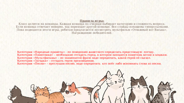 Правила игры:  Класс делится на команды. Каждая команда по очереди выбирает категорию и сложность вопроса.  Если команда отвечает неверно, ход переходит другой команде. Все слайды оснащены гиперссылками.  Пока подводятся итоги игры, ребятам предлагается посмотреть мультфильм «Отважный кот Васька».  Награждение победителей.   Категория «Народные приметы» - по поведению животного определить предстоящую погоду. Категория «Памятники» – необходимо отгадать город, в котором находится памятник котам и кошкам. Категория «Мультфильмы» – по знаменитой фразе надо определить, какой герой её сказал. Категория «Загадки» – отгадать героя произведения. Категория «Песни» – прослушав песню, надо определить кто поёт либо вспомнить слова из песни. 