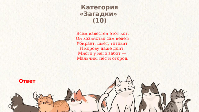 Категория  «Загадки» (10) Всем известен этот кот,  Он хозяйство сам ведёт: Убирает, шьёт, готовит И корову даже доит. Много у него забот — Мальчик, пёс и огород.   Ответ 