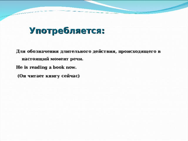 Употребляется: Для обозначения длительного действия, происходящего в настоящий момент речи. He is reading a book now.  ( Он читает книгу сейчас)  