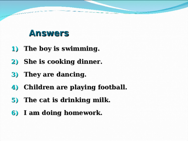 Answers The boy is swimming. She is cooking dinner. They are dancing. Children are playing football. The cat is drinking milk. I am doing homework. 