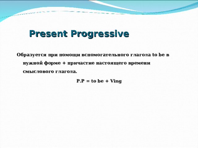 Present Progressive Образуется при помощи вспомогательного глагола to be в нужной форме + причастие настоящего времени смыслового глагола. P.P = to be + Ving  