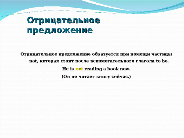 Отрицательное предложение Отрицательное предложение образуется при помощи частицы not , которая стоит после вспомогательного глагола to be. He is not reading a book now. (Он не читает книгу сейчас.)    