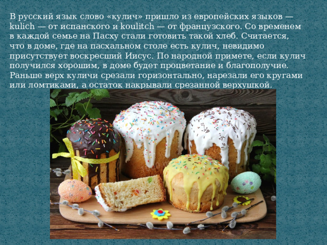 В русский язык слово «кулич» пришло из европейских языков — kulich — от испанского и koulitch — от французского. Со временем в каждой семье на Пасху стали готовить такой хлеб. Считается, что в доме, где на пасхальном столе есть кулич, невидимо присутствует воскресший Иисус. По народной примете, если кулич получился хорошим, в доме будет процветание и благополучие. Раньше верх куличи срезали горизонтально, нарезали его кругами или ломтиками, а остаток накрывали срезанной верхушкой. 