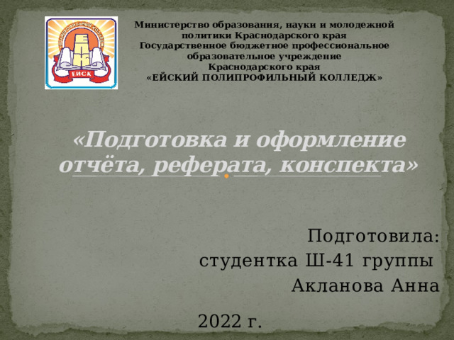 Министерство образования, науки и молодежной политики Краснодарского края Государственное бюджетное профессиональное образовательное учреждение Краснодарского края «ЕЙСКИЙ ПОЛИПРОФИЛЬНЫЙ КОЛЛЕДЖ» «Подготовка и оформление отчёта, реферата, конспекта» Подготовила: студентка Ш-41 группы Акланова Анна 2022 г. 