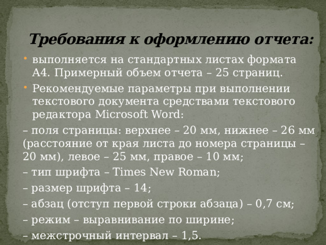 Требования к оформлению отчета:   выполняется на стандартных листах формата А4. Примерный объем отчета – 25 страниц. Рекомендуемые параметры при выполнении текстового документа средствами текстового редактора Microsoft Word: – поля страницы: верхнее – 20 мм, нижнее – 26 мм (расстояние от края листа до номера страницы – 20 мм), левое – 25 мм, правое – 10 мм; – тип шрифта – Times New Roman; – размер шрифта – 14; – абзац (отступ первой строки абзаца) – 0,7 см; – режим – выравнивание по ширине; – межстрочный интервал – 1,5. 