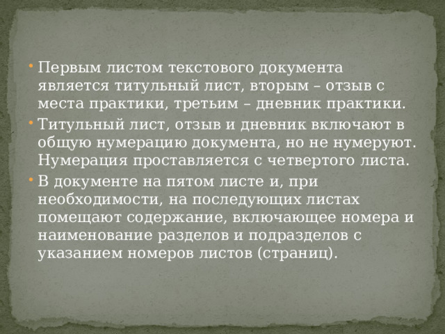 Первым листом текстового документа является титульный лист, вторым – отзыв с места практики, третьим – дневник практики. Титульный лист, отзыв и дневник включают в общую нумерацию документа, но не нумеруют. Нумерация проставляется с четвертого листа. В документе на пятом листе и, при необходимости, на последующих листах помещают содержание, включающее номера и наименование разделов и подразделов с указанием номеров листов (страниц). 