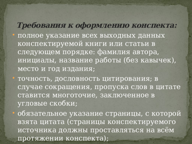 Требования к оформлению конспекта:   полное указание всех выходных данных конспектируемой книги или статьи в следующем порядке: фамилия автора, инициалы, название работы (без кавычек), место и год издания; точность, дословность цитирования; в случае сокращения, пропуска слов в цитате ставится многоточие, заключенное в угловые скобки; обязательное указание страницы, с которой взята цитата (страницы конспектируемого источника должны проставляться на всём протяжении конспекта); в конспекте обязательны поля. 