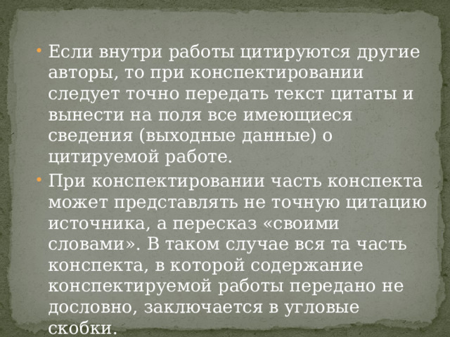 Если внутри работы цитируются другие авторы, то при конспектировании следует точно передать текст цитаты и вынести на поля все имеющиеся сведения (выходные данные) о цитируемой работе. При конспектировании часть конспекта может представлять не точную цитацию источника, а пересказ «своими словами». В таком случае вся та часть конспекта, в которой содержание конспектируемой работы передано не дословно, заключается в угловые скобки. Конспекту может предшествовать план конспектируемой работы. 