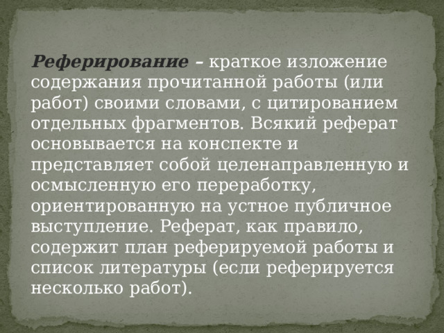 Реферирование  –  краткое изложение содержания прочитанной работы (или работ) своими словами, с цитированием отдельных фрагментов. Всякий реферат основывается на конспекте и представляет собой целенаправленную и осмысленную его переработку, ориентированную на устное публичное выступление. Реферат, как правило, содержит план реферируемой работы и список литературы (если реферируется несколько работ). 