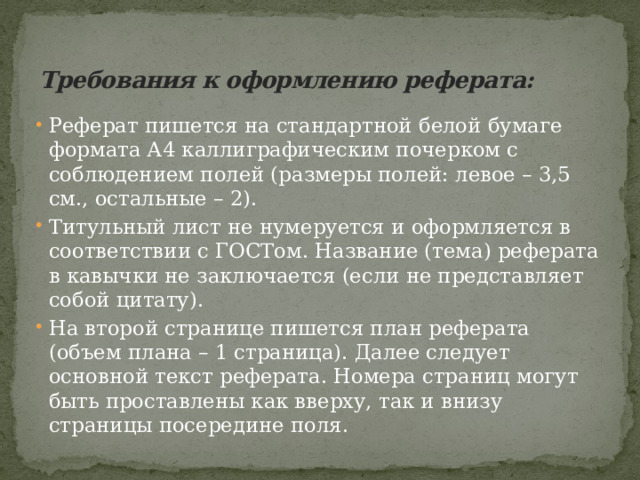 Требования к оформлению реферата:   Реферат пишется на стандартной белой бумаге формата А4 каллиграфическим почерком с соблюдением полей (размеры полей: левое – 3,5 см., остальные – 2).   Титульный лист не нумеруется и оформляется в соответствии с ГОСТом. Название (тема) реферата в кавычки не заключается (если не представляет собой цитату). На второй странице пишется план реферата (объем плана – 1 страница). Далее следует основной текст реферата. Номера страниц могут быть проставлены как вверху, так и внизу страницы посередине поля. 