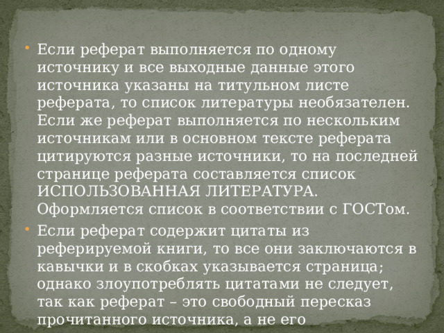 Если реферат выполняется по одному источнику и все выходные данные этого источника указаны на титульном листе реферата, то список литературы необязателен. Если же реферат выполняется по нескольким источникам или в основном тексте реферата цитируются разные источники, то на последней странице реферата составляется список ИСПОЛЬЗОВАННАЯ ЛИТЕРАТУРА. Оформляется список в соответствии с ГОСТом. Если реферат содержит цитаты из реферируемой книги, то все они заключаются в кавычки и в скобках указывается страница; однако злоупотреблять цитатами не следует, так как реферат – это свободный пересказ прочитанного источника, а не его переписывание. 