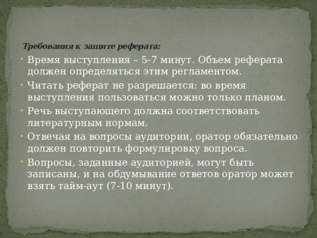 Требования к защите реферата:   Время выступления – 5-7 минут. Объем реферата должен определяться этим регламентом. Читать реферат не разрешается: во время выступления пользоваться можно только планом. Речь выступающего должна соответствовать литературным нормам. Отвечая на вопросы аудитории, оратор обязательно должен повторить формулировку вопроса. Вопросы, заданные аудиторией, могут быть записаны, и на обдумывание ответов оратор может взять тайм-аут (7-10 минут).   