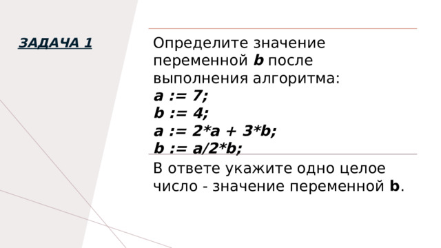 Определите значение переменной   b   после выполнения алгоритма: а := 7; b := 4; а := 2*а + 3*b; b := a/2*b; Задача 1 В ответе укажите одно целое число - значение переменной  b . 