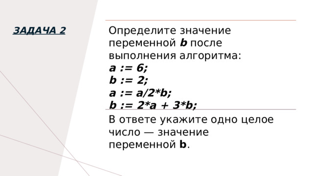 Определите значение переменной   b   после выполнения алгоритма: а := 6; b := 2; а := а/2*b; b := 2*a + 3*b; Задача 2 В ответе укажите одно целое число — значение переменной  b . 