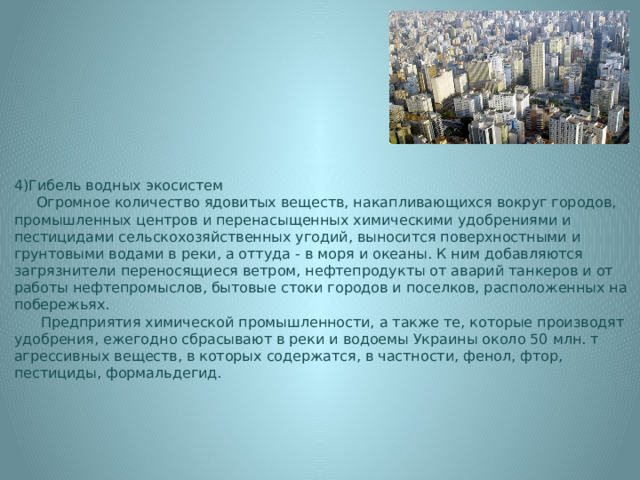 4)Гибель водных экосистем  Огромное количество ядовитых веществ, накапливающихся вокруг городов, промышленных центров и перенасыщенных химическими удобрениями и пестицидами сельскохозяйственных угодий, выносится поверхностными и грунтовыми водами в реки, а оттуда - в моря и океаны. К ним добавляются загрязнители переносящиеся ветром, нефтепродукты от аварий танкеров и от работы нефтепромыслов, бытовые стоки городов и поселков, расположенных на побережьях.  Предприятия химической промышленности, а также те, которые производят удобрения, ежегодно сбрасывают в реки и водоемы Украины около 50 млн. т агрессивных веществ, в которых содержатся, в частности, фенол, фтор, пестициды, формальдегид. 