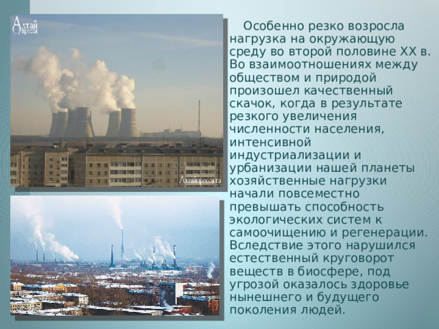  Особенно резко возросла нагрузка на окружающую среду во второй половине XX в. Во взаимоотношениях между обществом и природой произошел качественный скачок, когда в результате резкого увеличения численности населения, интенсивной индустриализации и урбанизации нашей планеты хозяйственные нагрузки начали повсеместно превышать способность экологических систем к самоочищению и регенерации. Вследствие этого нарушился естественный круговорот веществ в биосфере, под угрозой оказалось здоровье нынешнего и будущего поколения людей. 