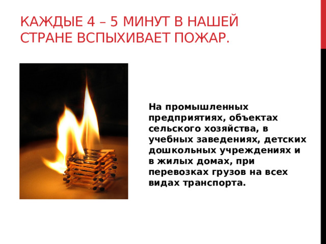 Каждые 4 – 5 минут в нашей стране вспыхивает пожар. На промышленных предприятиях, объектах сельского хозяйства, в учебных заведениях, детских дошкольных учреждениях и в жилых домах, при перевозках грузов на всех видах транспорта. 