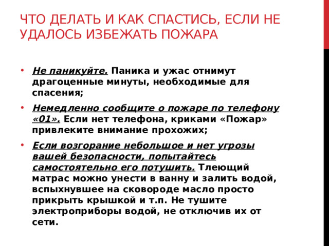 Что делать и как спастись, если не удалось избежать пожара Не паникуйте. Паника и ужас отнимут драгоценные минуты, необходимые для спасения; Немедленно сообщите о пожаре по телефону «01».  Если нет телефона, криками «Пожар» привлеките внимание прохожих; Если возгорание небольшое и нет угрозы вашей безопасности, попытайтесь самостоятельно его потушить.  Тлеющий матрас можно унести в ванну и залить водой, вспыхнувшее на сковороде масло просто прикрыть крышкой и т.п. Не тушите электроприборы водой, не отключив их от сети. 