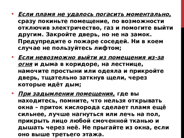 Если пламя не удалось погасить моментально, сразу покиньте помещение, по возможности отключив электричество, газ и помогите выйти другим. Закройте дверь, но не на замок. Предупредите о пожаре соседей. Ни в коем случае не пользуйтесь лифтом; Если невозможно выйти из помещения из-за огня и дыма в коридоре, на лестнице, намочите простыни или одеяла и прикройте дверь, тщательно заткнув щели, через которые идёт дым; При задымлении помещения,  где вы находитесь, помните, что нельзя открывать окна – приток кислорода сделает пламя ещё сильнее, лучше нагнуться или лечь на пол, прикрыть лицо любой смоченной тканью и дышать через неё. Не прыгайте из окна, если оно выше третьего этажа. 