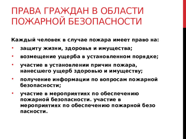 Права граждан в области пожарной безопасности Каждый человек в случае пожара имеет право на: защиту жизни, здоровья и имущества; возмещение ущерба в установленном порядке; участие в установлении причин пожара, нанесшего ущерб здоровью и имуществу; получение информации по вопросам пожарной безопасности; участие в мероприятиях по обеспечению пожарной безо­пасности. участие в мероприятиях по обеспечению пожарной безо­пасности. 