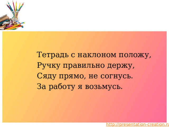 Тетрадь с наклоном положу, Ручку правильно держу, Сяду прямо, не согнусь. За работу я возьмусь. 