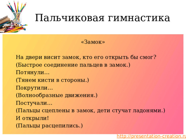 Пальчиковая гимнастика «Замок» На двери висит замок, кто его открыть бы смог? (Быстрое соединение пальцев в замок.) Потянули… (Тянем кисти в стороны.) Покрутили… (Волнообразные движения.) Постучали… (Пальцы сцеплены в замок, дети стучат ладонями.) И открыли! (Пальцы расцепились.) 