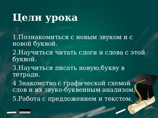 Цели урока 1.Познакомиться с новым звуком и с новой буквой. 2.Научиться читать слоги и слова с этой буквой. 3.Научиться писать новую букву в тетради. 4 Знакомство с графической схемой слов и их звуко-буквенным анализом. 5.Работа с предложением и текстом. 