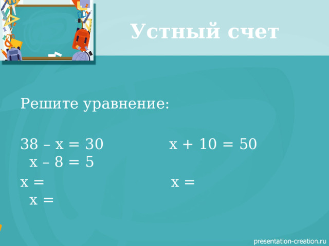 Устный счет Решите уравнение: 38 – x = 30 x + 10 = 50 x – 8 = 5 x = x =  x = 