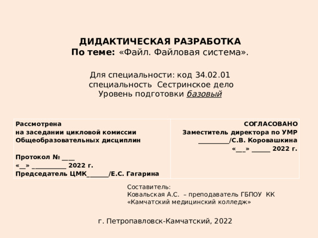 ДИДАКТИЧЕСКАЯ РАЗРАБОТКА По теме: «Файл. Файловая система». Для специальности: код 34.02.01  специальность Сестринское дело Уровень подготовки базовый Рассмотрена на заседании цикловой комиссии СОГЛАСОВАНО Общеобразовательных дисциплин Заместитель директора по УМР Протокол № ____ __________/С.В. Коровашкина «__» ___________ 2022 г. «___» ______ 2022 г. Председатель ЦМК_______/Е.С. Гагарина Составитель: Ковальская А.С. – преподаватель ГБПОУ КК «Камчатский медицинский колледж»   г. Петропавловск-Камчатский, 2022 