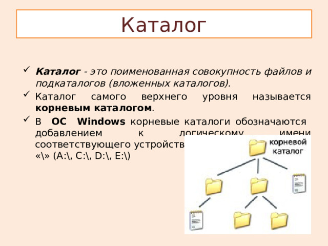 Каталог Каталог - это поименованная совокупность файлов и подкаталогов (вложенных каталогов). Каталог самого верхнего уровня называется корневым каталогом . В ОС Windows корневые каталоги обозначаются добавлением к логическому имени соответствующего устройства внешней памяти знака «\» (А:\, C:\, D:\, E:\) 