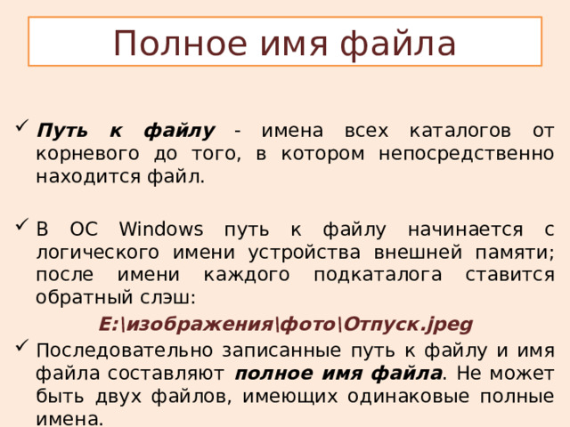 Полное имя файла Путь к файлу - имена всех каталогов от корневого до того, в котором непосредственно находится файл. В ОС Windows путь к файлу начинается с логического имени устройства внешней памяти; после имени каждого подкаталога ставится обратный слэш: Е:\изображения\фото\Отпуск.jpeg Последовательно записанные путь к файлу и имя файла составляют полное имя файла . Не может быть двух файлов, имеющих одинаковые полные имена. 
