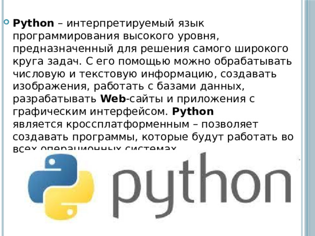Python – интерпретируемый язык программирования высокого уровня, предназначенный для решения самого широкого круга задач. С его помощью можно обрабатывать числовую и текстовую информацию, создавать изображения, работать с базами данных, разрабатывать  Web -сайты и приложения с графическим интерфейсом. Python является кроссплатформенным – позволяет создавать программы, которые будут работать во всех операционных системах. 