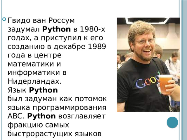 Гвидо ван Россум задумал  Python  в 1980-х годах, а приступил к его созданию в декабре 1989 года в центре математики и информатики в Нидерландах. Язык  Python был задуман как потомок языка программирования ABC. Python  возглавляет фракцию самых быстрорастущих языков программирования 
