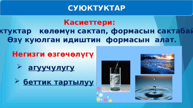 СУЮКТУКТАР Касиеттери:   Суюктуктар көлөмүн сактап, формасын сактабайт. Өзү куюлган идиштин формасын алат.  Негизги өзгөчөлүгү :   агуучулугу беттик тартылуу 