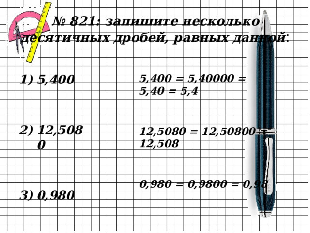 № 821: запишите несколько десятичных дробей, равных данной : 5,400 = 5,40000 = 5,40 = 5,4 5,400   12,5080   0,980 12,5080 = 12,50800 = 12,508 0,980 = 0,9800 = 0,98 
