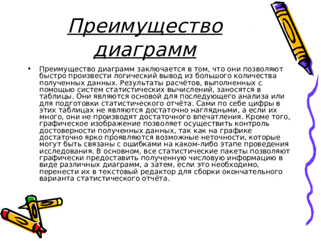 Преимущество диаграмм Преимущество диаграмм заключается в том, что они позволяют быстро произвести логический вывод из большого количества полученных данных. Результаты расчётов, выполненных с помощью систем статистических вычислений, заносятся в таблицы. Они являются основой для последующего анализа или для подготовки статистического отчёта. Сами по себе цифры в этих таблицах не являются достаточно наглядными, а если их много, они не производят достаточного впечатления. Кроме того, графическое изображение позволяет осуществить контроль достоверности полученных данных, так как на графике достаточно ярко проявляются возможные неточности, которые могут быть связаны с ошибками на каком-либо этапе проведения исследования. В основном, все статистические пакеты позволяют графически предоставить полученную числовую информацию в виде различных диаграмм, а затем, если это необходимо, перенести их в текстовый редактор для сборки окончательного варианта статистического отчёта. 