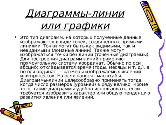 Диаграммы-линии или графики Это тип диаграмм, на которых полученные данные изображаются в виде точек, соединённых прямыми линиями. Точки могут быть как видимыми, так и невидимыми (ломаные линии). Также могут изображаться точки без линий (точечные диаграммы). Для построения диаграмм-линий применяют прямоугольную систему координат. Обычно по оси абсцисс откладывается время (годы, месяцы и т. д.), а по оси ординат — размеры изображаемых явлений или процессов. На осях наносят масштабы. Диаграммы-линии целесообразно применять тогда, когда число размеров (уровней) в ряду велико. Кроме того, такие диаграммы удобно использовать, если требуется изобразить характер или общую тенденцию развития явления или явлений.  