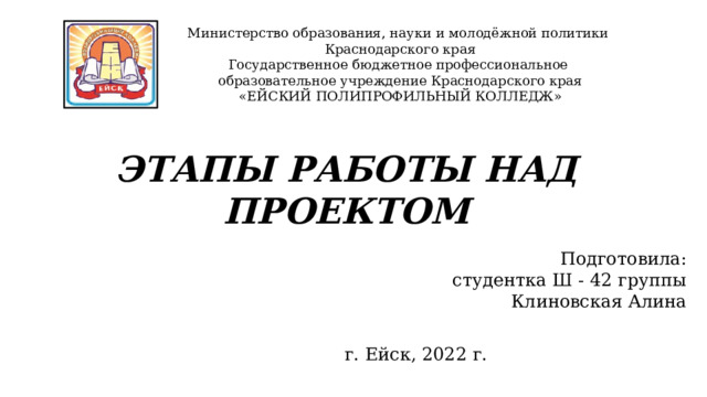 Министерство образования, науки и молодёжной политики Краснодарского края Государственное бюджетное профессиональное образовательное учреждение Краснодарского края «ЕЙСКИЙ ПОЛИПРОФИЛЬНЫЙ КОЛЛЕДЖ» ЭТАПЫ РАБОТЫ НАД ПРОЕКТОМ  Подготовила:  студентка Ш - 42 группы Клиновская Алина г. Ейск, 2022 г. 