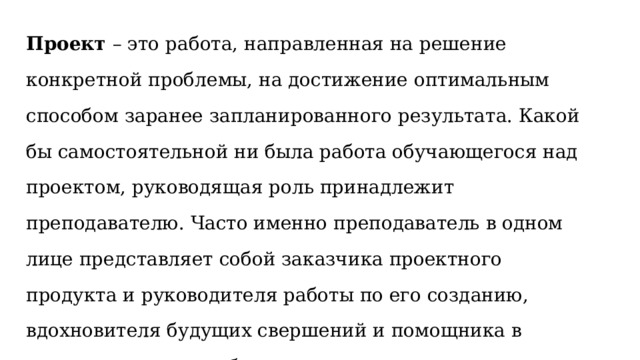 Проект  – это работа, направленная на решение конкретной проблемы, на достижение оптимальным способом заранее запланированного результата. Какой бы самостоятельной ни была работа обучающегося над проектом, руководящая роль принадлежит преподавателю. Часто именно преподаватель в одном лице представляет собой заказчика проектного продукта и руководителя работы по его созданию, вдохновителя будущих свершений и помощника в трудных ситуациях, благодарного зрителя-слушателя и осторожного критика. 