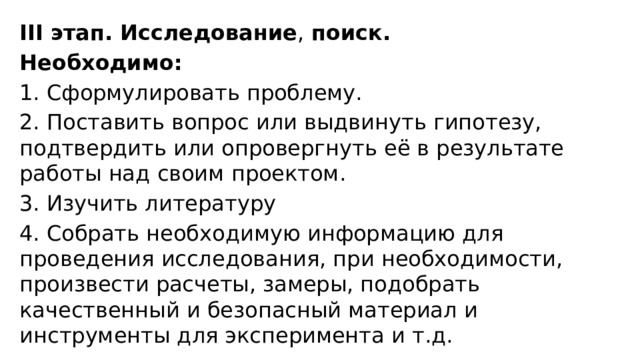 ІІІ этап. Исследование ,  поиск. Необходимо: 1. Сформулировать проблему. 2. Поставить вопрос или выдвинуть гипотезу, подтвердить или опровергнуть её в результате работы над своим проектом. 3. Изучить литературу 4. Собрать необходимую информацию для проведения исследования, при необходимости, произвести расчеты, замеры, подобрать качественный и безопасный материал и инструменты для эксперимента и т.д. 