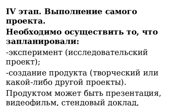 ІV этап. Выполнение самого проекта. Необходимо осуществить то, что запланировали: -эксперимент (исследовательский проект); -создание продукта (творческий или какой-либо другой проекты). Продуктом может быть презентация, видеофильм, стендовый доклад, фотовыставка, театральная постановка и т.д. 